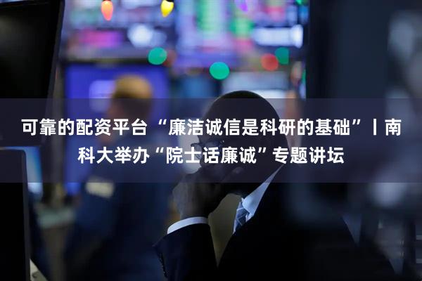 可靠的配资平台 “廉洁诚信是科研的基础”丨南科大举办“院士话廉诚”专题讲坛
