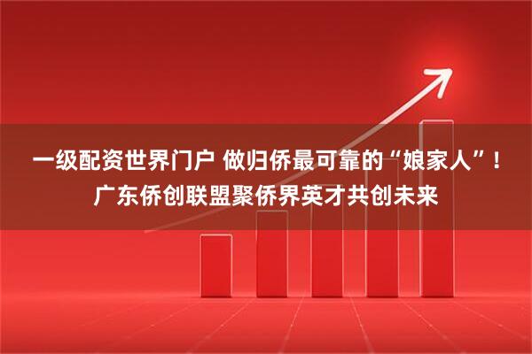一级配资世界门户 做归侨最可靠的“娘家人”！广东侨创联盟聚侨界英才共创未来
