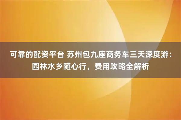 可靠的配资平台 苏州包九座商务车三天深度游：园林水乡随心行，费用攻略全解析