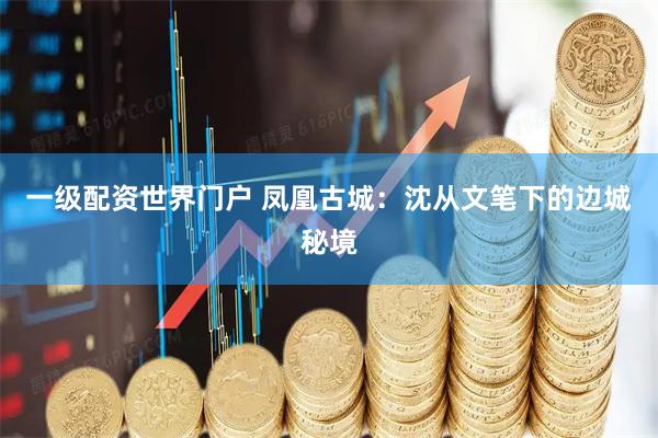 一级配资世界门户 凤凰古城：沈从文笔下的边城秘境