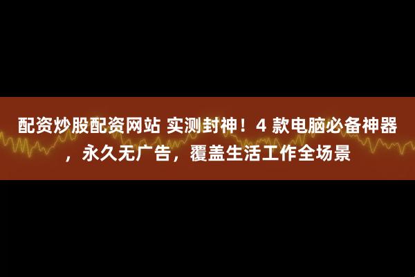 配资炒股配资网站 实测封神！4 款电脑必备神器，永久无广告，覆盖生活工作全场景