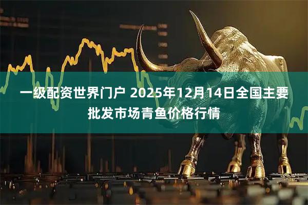 一级配资世界门户 2025年12月14日全国主要批发市场青鱼价格行情