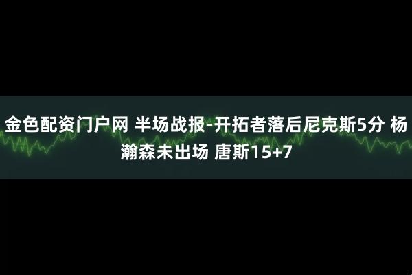 金色配资门户网 半场战报-开拓者落后尼克斯5分 杨瀚森未出场 唐斯15+7