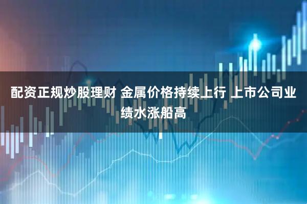 配资正规炒股理财 金属价格持续上行 上市公司业绩水涨船高