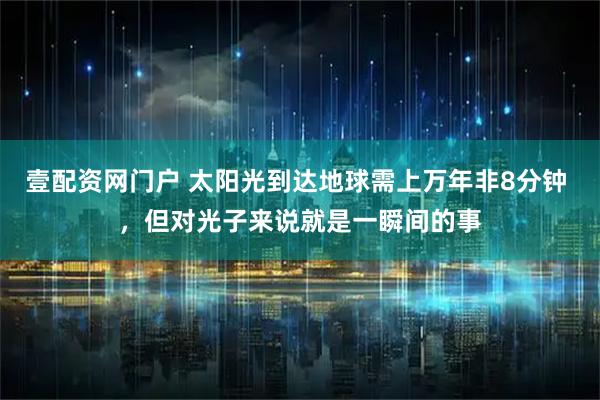 壹配资网门户 太阳光到达地球需上万年非8分钟 ，但对光子来说就是一瞬间的事