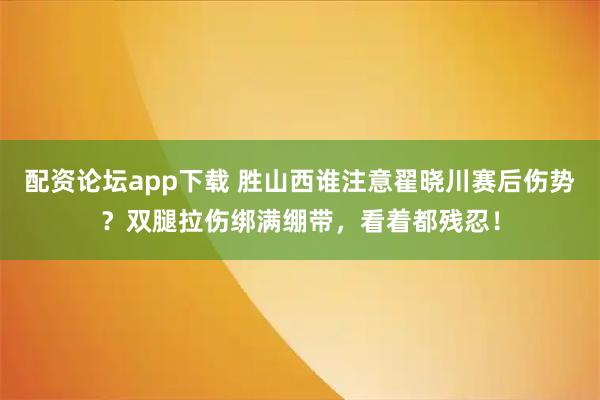 配资论坛app下载 胜山西谁注意翟晓川赛后伤势？双腿拉伤绑满绷带，看着都残忍！