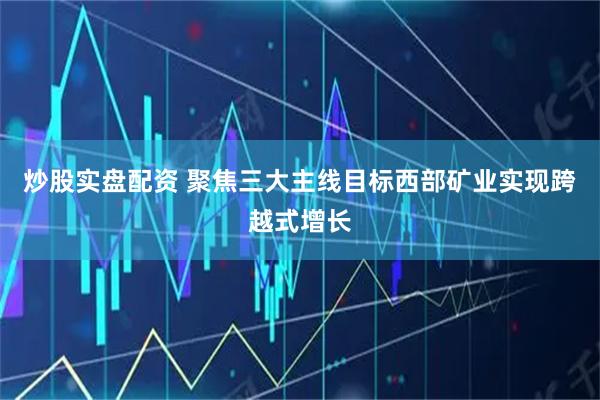 炒股实盘配资 聚焦三大主线目标西部矿业实现跨越式增长