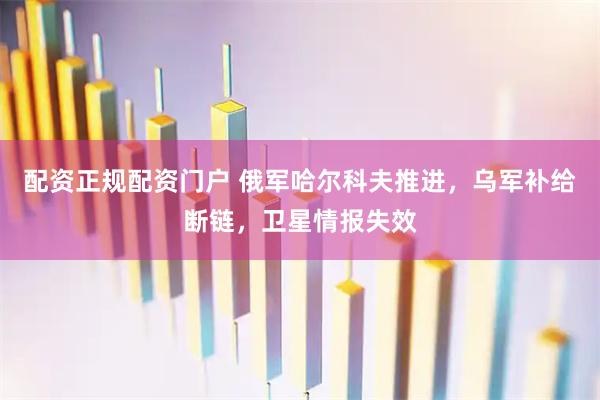 配资正规配资门户 俄军哈尔科夫推进，乌军补给断链，卫星情报失效