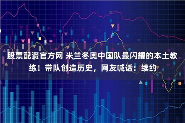 股票配资官方网 米兰冬奥中国队最闪耀的本土教练！带队创造历史，网友喊话：续约