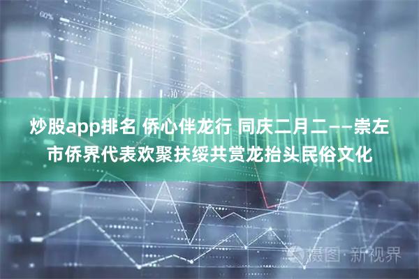 炒股app排名 侨心伴龙行 同庆二月二——崇左市侨界代表欢聚扶绥共赏龙抬头民俗文化