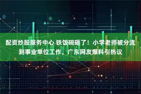 配资炒股服务中心 铁饭碗砸了！小学老师被分流到事业单位工作，广东网友爆料引热议