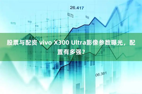 股票与配资 vivo X300 Ultra影像参数曝光，配置有多强？