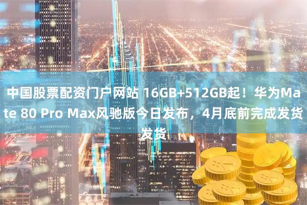 中国股票配资门户网站 16GB+512GB起！华为Mate 80 Pro Max风驰版今日发布，4月底前完成发货